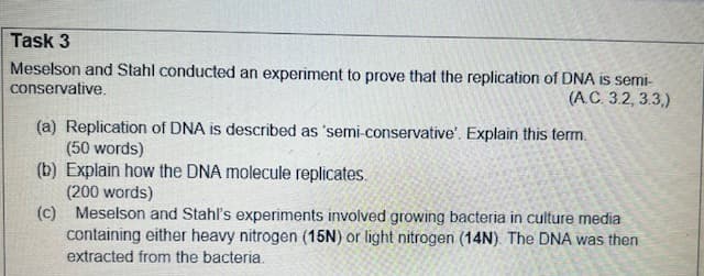 Task 3
Meselson and Stahl conducted an experiment to prove that the replication of DNA is semi-
conservative.
(A.C. 3.2, 3.3,)
(a) Replication of DNA is described as 'semi-conservative'. Explain this term.
(50 words)
(b) Explain how the DNA molecule replicates.
(200 words)
(c) Meselson and Stahl's experiments involved growing bacteria in culture media
containing either heavy nitrogen (15N) or light nitrogen (14N). The DNA was then
extracted from the bacteria.