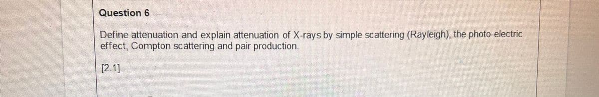 Question 6
Define attenuation and explain attenuation of X-rays by simple scattering (Rayleigh), the photo-electric
effect, Compton scattering and pair production.
[2.1]