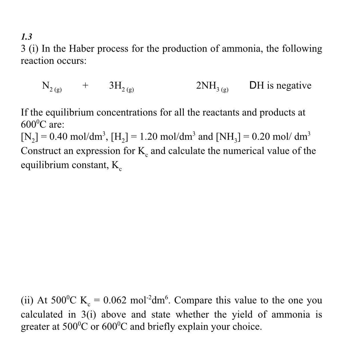 1.3
3 (i) In the Haber process for the production of ammonia, the following
reaction occurs:
2NH3 (8)
3H₂ (g)
If the equilibrium concentrations for all the reactants and products at
600°C are:
[N₂] = 0.40 mol/dm³, [H₂] = 1.20 mol/dm³ and [NH₂] = 0.20 mol/dm³
С
Construct an expression for K and calculate the numerical value of the
equilibrium constant, K
N₂ (8)
+
DH is negative
с
(ii) At 500°C K = 0.062 mol 2dm. Compare this value to the one you
calculated in 3(i) above and state whether the yield of ammonia is
greater at 500°C or 600°C and briefly explain your choice.