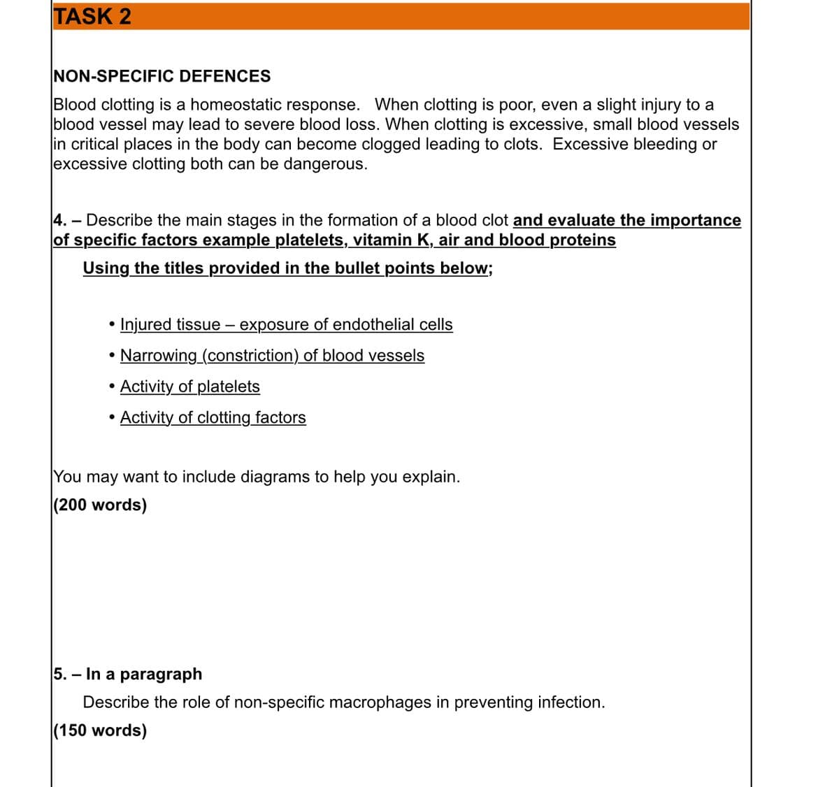 TASK 2
NON-SPECIFIC DEFENCES
Blood clotting is a homeostatic response. When clotting is poor, even a slight injury to a
blood vessel may lead to severe blood loss. When clotting is excessive, small blood vessels
in critical places in the body can become clogged leading to clots. Excessive bleeding or
excessive clotting both can be dangerous.
4.- Describe the main stages in the formation of a blood clot and evaluate the importance
of specific factors example platelets, vitamin K, air and blood proteins
Using the titles provided in the bullet points below;
• Injured tissue exposure of endothelial cells
•
Narrowing_(constriction) of blood vessels
Activity of platelets
●
• Activity of clotting factors
●
You may want to include diagrams to help you explain.
(200 words)
5. - In a paragraph
Describe the role of non-specific macrophages in preventing infection.
(150 words)