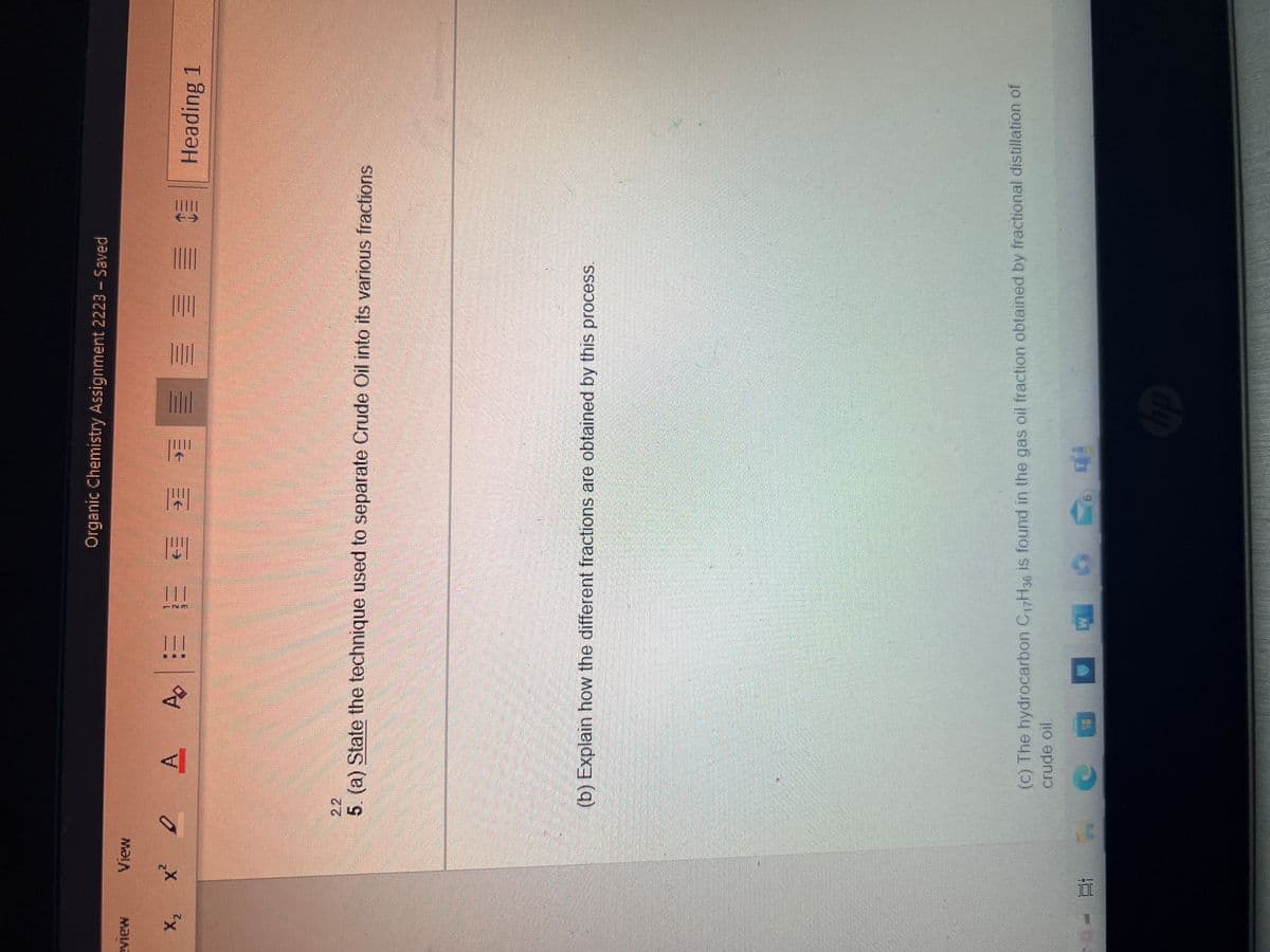 VIEN
X₂
View
А
x² DA
3- 21 1
!!!
Organic Chemistry Assignment 2223 - Saved
A ¹= € * *
5. (a) State the technique used to separate Crude Oil into its various fractions
C
(b) Explain how the different fractions are obtained by this process.
(c) The hydrocarbon C17H 36 is found in the gas oil fraction obtained by fractional distillation of
crude oil.
COO
WI 6
Heading 1
hp