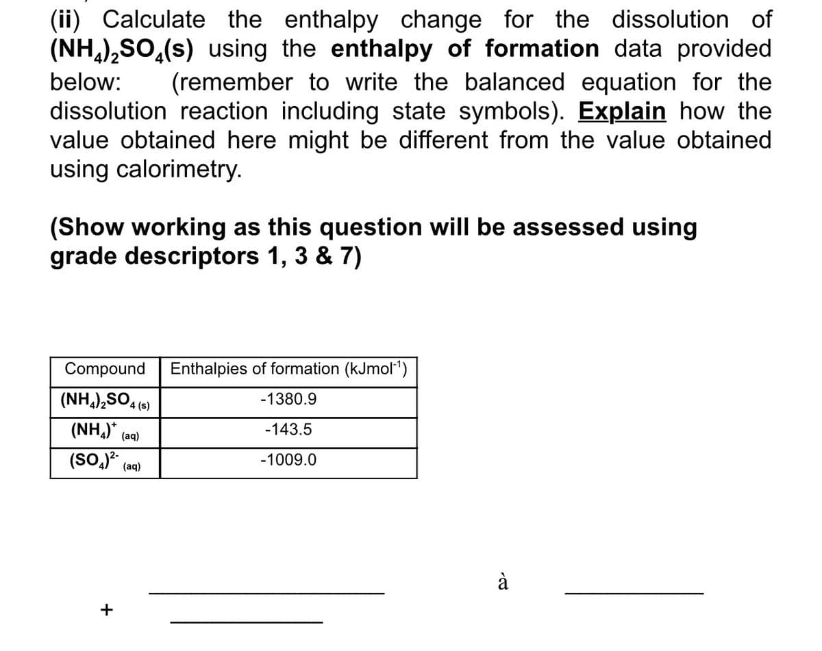 (ii) Calculate the enthalpy change for the dissolution of
(NH4)₂SO4(s) using the enthalpy of formation data provided
below: (remember to write the balanced equation for the
dissolution reaction including state symbols). Explain how the
value obtained here might be different from the value obtained
using calorimetry.
(Show working as this question will be assessed using
grade descriptors 1, 3 & 7)
Compound Enthalpies of formation (kJmol-¹)
(NH4)2SO4 (s)
(NH₂)*
(aq)
(SO4)² (aq)
-1380.9
-143.5
-1009.0
à