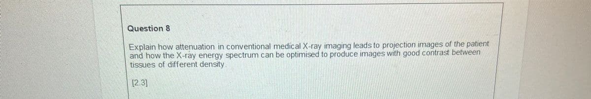 Question 8
Explain how attenuation in conventional medical X-ray imaging leads to projection images of the patient
and how the X-ray energy spectrum can be optimised to produce images with good contrast between
tissues of different density.
[2/3]