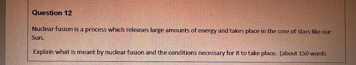 Question 12
Nuclear fusion is a process which releases large amounts of energy and takes place in the core of stars like our
Sun.
Explain what is meant by nuclear fusion and the conditions necessary for it to take place. [about 150 words
TUTARIA
xecfureter
pitztenen
fargeping
tontien
SEAGA
tallerkitty
KAMIRIKIA
Tantaastattes
Forterrebenta
Tank-Taric
Hartafferies
Whyteuffer
ENDRERITAT
ESFISSTEHALE
SUSECTIONE
STMENTEEL
itaftarly
RICERCAGE
evements
teleidens
RISTISTATASTE
athleschicht
JEZERSITE
GAMBAR
4315742424
Satelit
Stimale
Ras MUJERESES
Sosyesyevelse 284
SHITA BRAWLIBETTEREM
Intermit
GIGIRIGEN EN
ANDJESTHE
LAE THUIZEMIE BURE
POTESISIHAE
JITHASEL