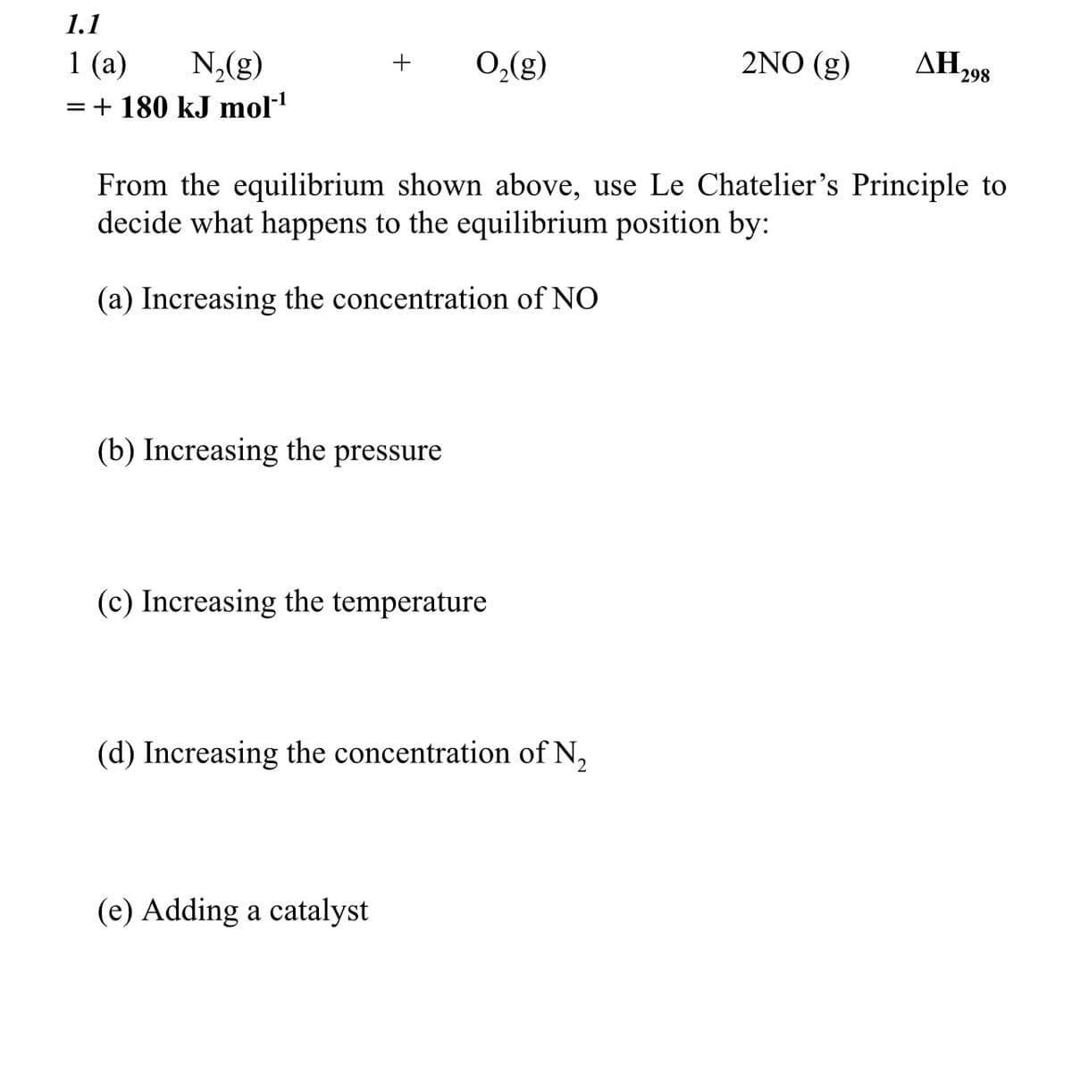 1.1
1 (a)
N₂(g)
= + 180 kJ mol-¹
+ O₂(g)
(b) Increasing the pressure
From the equilibrium shown above, use Le Chatelier's Principle to
decide what happens to the equilibrium position by:
(a) Increasing the concentration of NO
(c) Increasing the temperature
(d) Increasing the concentration of N₂
(e) Adding a catalyst
2NO (g)
ΔΗ, 298