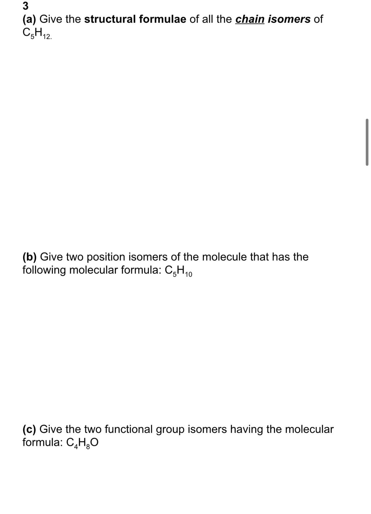 3
(a) Give the structural formulae of all the chain isomers of
C5H12.
(b) Give two position isomers of the molecule that has the
following molecular formula: C-H₁0
(c) Give the two functional group isomers having the molecular
formula: C₂H₂O