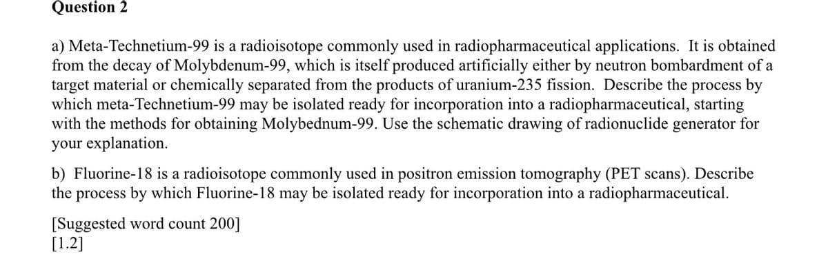 Question 2
a) Meta-Technetium-99 is a radioisotope commonly used in radiopharmaceutical applications. It is obtained
from the decay of Molybdenum-99, which is itself produced artificially either by neutron bombardment of a
target material or chemically separated from the products of uranium-235 fission. Describe the process by
which meta-Technetium-99 may be isolated ready for incorporation into a radiopharmaceutical, starting
with the methods for obtaining Molybednum-99. Use the schematic drawing of radionuclide generator for
your explanation.
b) Fluorine-18 is a radioisotope commonly used in positron emission tomography (PET scans). Describe
the process by which Fluorine-18 may be isolated ready for incorporation into a radiopharmaceutical.
[Suggested word count 200]
[1.2]