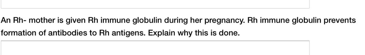 An Rh- mother is given Rh immune globulin during her pregnancy. Rh immune globulin prevents
formation of antibodies to Rh antigens. Explain why this is done.
