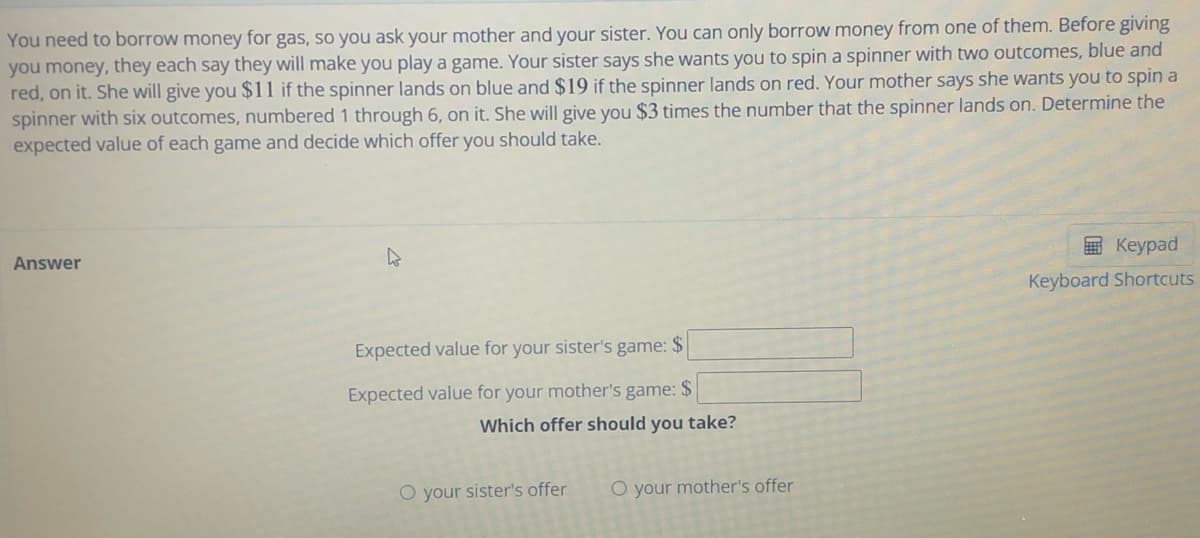 You need to borrow money for gas, so you ask your mother and your sister. You can only borrow money from one of them. Before giving
you money, they each say they will make you play a game. Your sister says she wants you to spin a spinner with two outcomes, blue and
red, on it. She will give you $11 if the spinner lands on blue and $19 if the spinner lands on red. Your mother says she wants you to spin a
spinner with six outcomes, numbered 1 through 6, on it. She will give you $3 times the number that the spinner lands on. Determine the
expected value of each game and decide which offer you should take.
国 Keypad
Answer
Keyboard Shortcuts
Expected value for your sister's game: $
Expected value for your mother's game: $
Which offer should you take?
O your sister's offer
O your mother's offer
