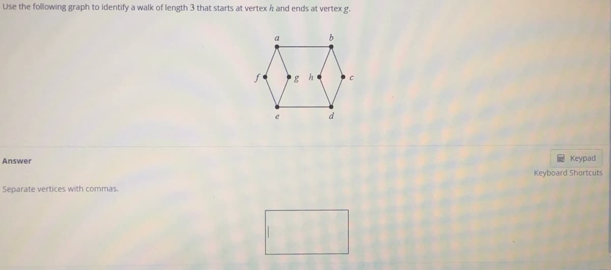 Use the following graph to identify a walk of length 3 that starts at vertexh and ends at vertex g.
a
b
g h c
d
E Keypad
Answer
Keyboard Shortcuts
Separate vertices with commas.
