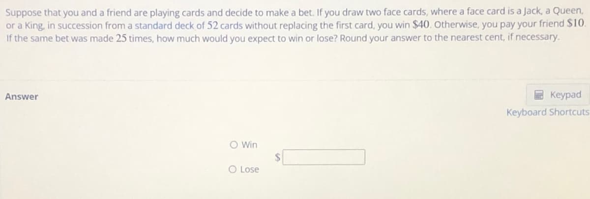 Suppose that you and a friend are playing cards and decide to make a bet. If you draw two face cards, where a face card is a Jack, a Queen,
or a King, in succession from a standard deck of 52 cards without replacing the first card, you win $40. Otherwise, you pay your friend $10.
If the same bet was made 25 times, how much would you expect to win or lose? Round your answer to the nearest cent, if necessary.
Answer
E Keypad
Keyboard Shortcuts
O Win
O Lose
