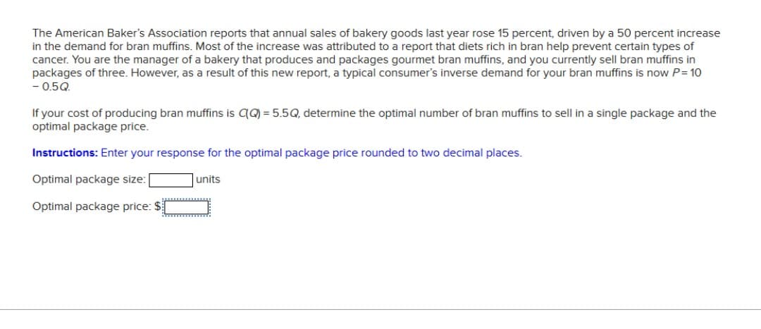 The American Baker's Association reports that annual sales of bakery goods last year rose 15 percent, driven by a 50 percent increase
in the demand for bran muffins. Most of the increase was attributed to a report that diets rich in bran help prevent certain types of
cancer. You are the manager of a bakery that produces and packages gourmet bran muffins, and you currently sell bran muffins in
packages of three. However, as a result of this new report, a typical consumer's inverse demand for your bran muffins is now P = 10
- 0.5Q.
If your cost of producing bran muffins is C(Q) = 5.5Q, determine the optimal number of bran muffins to sell in a single package and the
optimal package price.
Instructions: Enter your response for the optimal package price rounded to two decimal places.
Optimal package size:
Optimal package price: $
units