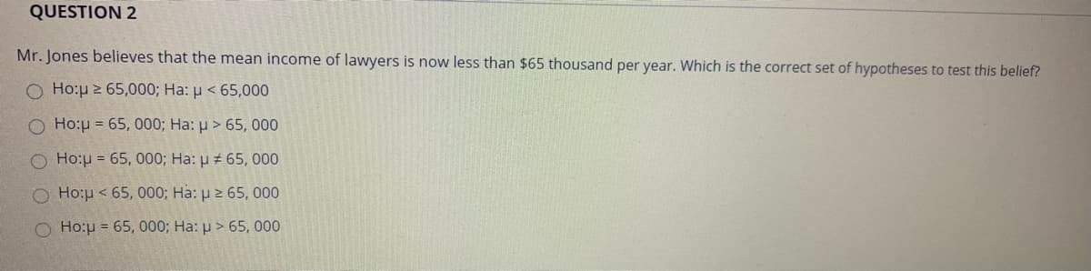 QUESTION 2
Mr. Jones believes that the mean income of lawyers is now less than $65 thousand per year. Which is the correct set of hypotheses to test this belief?
O Ho:p 2 65,000; Ha: µ < 65,000
O Ho:µ = 65, 000; Ha: p > 65, 000
O Ho:u = 65, 000; Ha: p 65, 000
Ο Hoμ< 65, 000, Ha: μ 2 65, 000
O Ho:u = 65, 000; Ha: u > 65, 000
