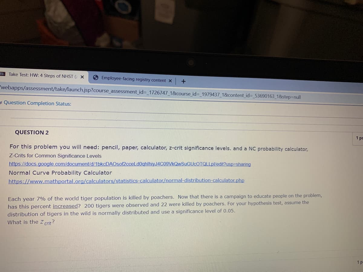Take Test: HW: 4 Steps of NHST (2 ×
9 Employee-facing registry content x
"webapps/assessment/take/launch.jsp?course_assessment_id%3_1726747_18&course_id%3 1979437_1&content_id%= 53690163_1&step=null
- Question Completion Status:
QUESTION 2
1 pc
For this problem you will need: pencil, paper, calculator, z-crit significance levels. and a NC probability calculator,
Z-Crits for Common Significance Levels
https://docs.google.com/document/d/1bkcDAOsof2cceLd0ghlhiyJ4C09VkQwSuGUCOTQLLpl/edit?usp=sharing
Normal Curve Probability Calculator
https://www.mathportal.org/calculators/statistics-calculator/normal-distribution-calculator.php
Each year 7% of the world tiger population is killed by poachers. Now that there is a campaign to educate people on the problem,
has this percent increased? 200 tigers were observed and 22 were killed by poachers. For your hypothesis test, assume the
distribution of tigers in the wild is normally distributed and use a significance level of 0.05.
What is the z crit?
1 p
