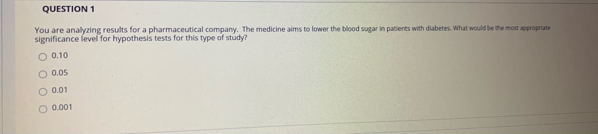 QUESTION 1
You are analyzing results for a pharmaceutical company. The medicine aims to lower the blood sugar in patients with diabetes. What would be the most appropriate
significance level for hypothesis tests for this type of study?
O 0.10
O 0.05
0.01
O 0.001
