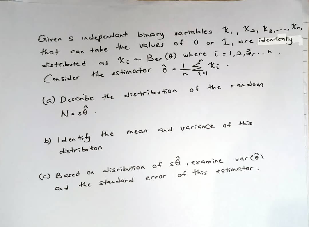 Giren s indepcadant binary variables ki, Xe, kz,-.., Kn,
that
can take the values
of
or 1, are ideatically
Ber (6) where i =1,2,3,..n
istribute d
Con Sider
the estimator ê -
(a) Describe the
distribufion
of the
random
N= sê .
b) Iden ti fy the
distribution
mean
Snd
varisace
of this
số
var cê)
of this estimator.
(C) Bared
disributioa of
examine
the
standard
error
