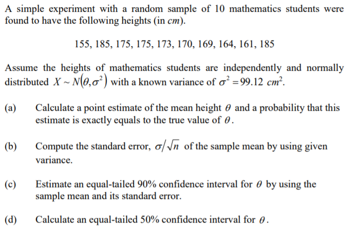 A simple experiment with a random sample of 10 mathematics students were
found to have the following heights (in cm).
155, 185, 175, 175, 173, 170, 169, 164, 161, 185
Assume the heights of mathematics students are independently and normally
distributed X ~ N(0,0²) with a known variance of o² =99.12 cm².
(a)
Calculate a point estimate of the mean height 0 and a probability that this
estimate is exactly equals to the true value of 0.
(b)
Compute the standard error, ơ/\n of the sample mean by using given
variance.
Estimate an equal-tailed 90% confidence interval for 0 by using the
sample mean and its standard error.
(c)
(d)
Calculate an equal-tailed 50% confidence interval for 0.
