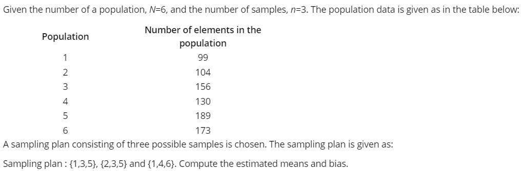 Given the number of a population, N=6, and the number of samples, n=3. The population data is given as in the table below:
Number of elements in the
Population
population
1
99
104
3
156
4
130
5
189
173
A sampling plan consisting of three possible samples is chosen. The sampling plan is given as:
Sampling plan : {1,3,5}, {2,3,5} and {1,4,6}. Compute the estimated means and bias.
