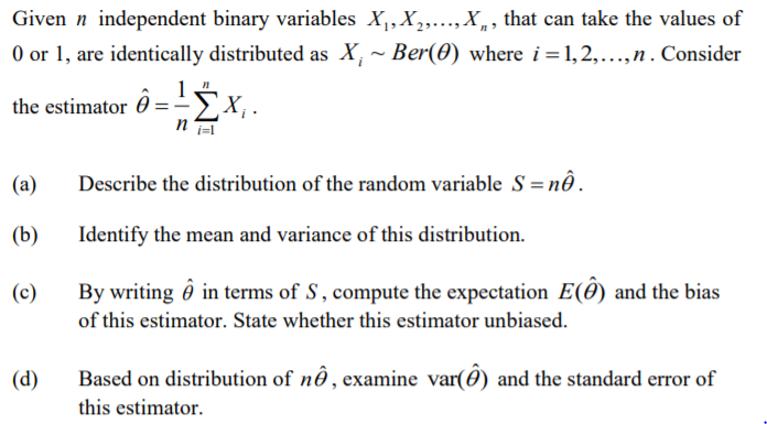 Given n independent binary variables X,, X,..., X,, that can take the values of
O or 1, are identically distributed as X, ~ Ber(0) where i =1, 2,...,n . Consider
the estimator ô ='5x,.
(a)
Describe the distribution of the random variable S = n..
(b)
Identify the mean and variance of this distribution.
(c)
By writing ô in terms of S, compute the expectation E(0) and the bias
of this estimator. State whether this estimator unbiased.
(d)
Based on distribution of nô , examine var(ô) and the standard error of
this estimator.
