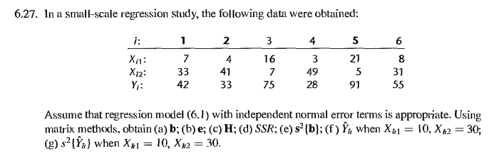 6.27. In a small-scale regression study, the following data were obtained:
i:
2
3
4
5
6
Xn:
X12:
Y;:
7
4
16
3
21
8
41
33
33
7
49
5
31
42
75
28
91
55
Assume that regression model (6.1) with independent normal error terms is appropriate. Using
matrix methods, obtain (a) b; (b) e; (c) H; (d) SSR; (e) s² {b}; (f ) Ýn when Xp1 = 10, X42 = 30;
(g) s²{Ýn} when Xµ1 = 10, Xp2 = 30.
