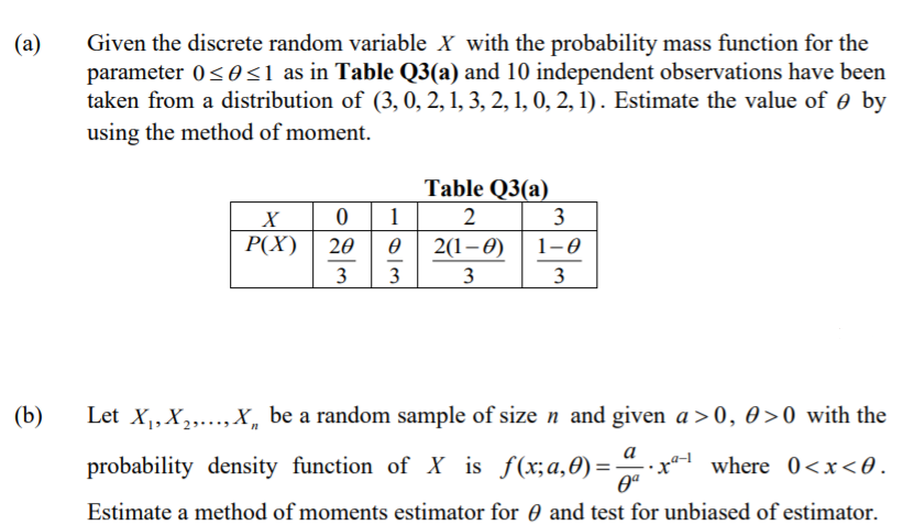 Given the discrete random variable X with the probability mass function for the
parameter 0< 0<1 as in Table Q3(a) and 10 independent observations have been
taken from a distribution of (3, 0, 2, 1, 3, 2, 1, 0, 2, 1). Estimate the value of 0 by
using the method of moment.
(a)
Table Q3(a)
1
X
3
P(X)
20
2(1–0)
1-0
3
3
3
3
(b)
Let X,X,..., X, be a random sample of size n and given a > 0, 0>0 with the
a
probability density function of X _is f(x;a,0)=
where 0<x<0.
%3D
Estimate a method of moments estimator for 0 and test for unbiased of estimator.
