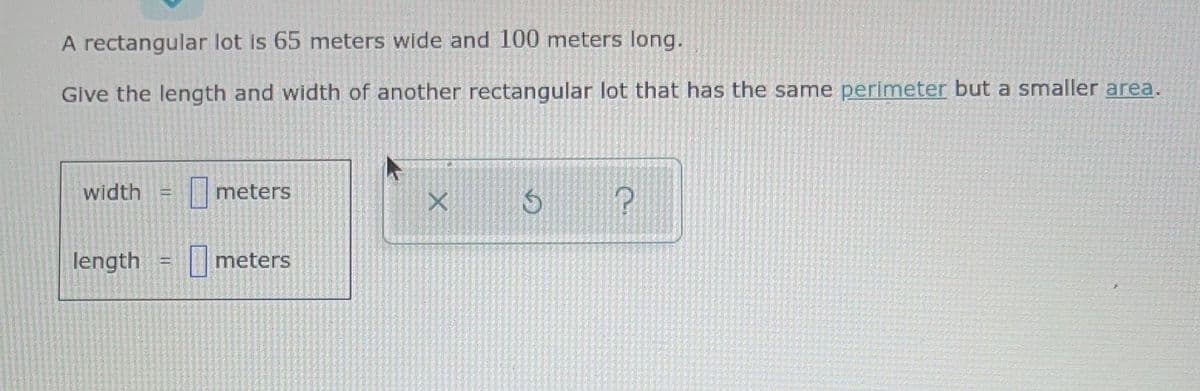A rectangular lot is 65 meters wide and 100 meters long.
Give the length and width of another rectangular lot that has the same perimeter but a smaller area.
width
meters
!!
length
meters
!!
