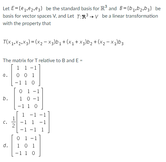 Let E= (e1,e2,e3} be the standard basis for R° and B= (b 1,b2,b3} be
basis for vector spaces V, and Let T:R3 → V be a linear transformation
with the property that
T(x1,X2,X3) = (x2 - X3)b1+(x1+ x3)b, +(x2- x1)b3
The matrix for T relative to Band E =
1 1 -1
0 0 1
-1 1 0
a.
0 1
1 0 -1
-1 1 0
-
b.
1
1
-1 1
2
-1 -1 1
- 1
-1
C.
-1
0 1 -1
1 0 1
d.
-1 1 0
