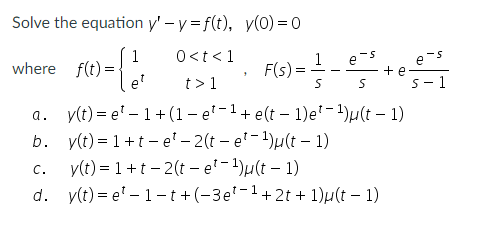 Solve the equation y' - y = f(t), y(0) =0
1
where f(t) =
et
0<t < 1
t> 1
1
F(s) =
e-s
+ e
S- 1
e-s
y(t) = e' – 1+ (1 – e'-1+ e(t – 1)e'-1)µ(t – 1)
b. y(t) = 1+t - e' – 2(t – e'- 1)µ(t – 1)
y(t) = 1 +t – 2(t – e'-1)µ(t – 1)
d. y(t) = e' – 1-t +(-3e'-1+2t + 1)µ(t – 1)
a.
C.
