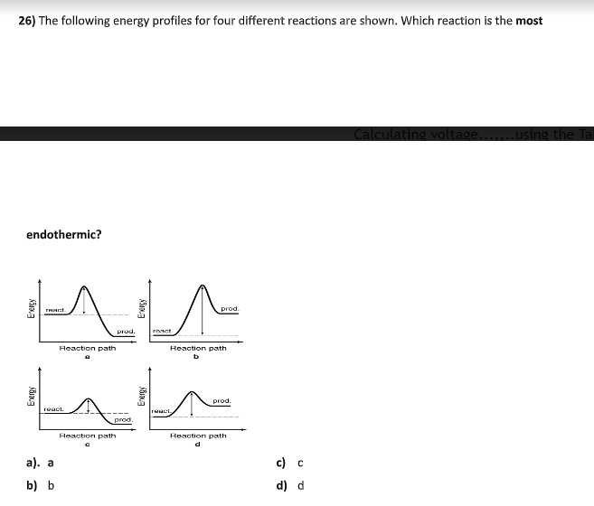 26) The following energy profiles for four different reactions are shown. Which reaction is the most
Calculating voltage.
1.using the Tal
endothermic?
prod
prod.
react
Heaction path
Reaction path
prod.
react.
prod.
Reaction path
Reaction path
а). а
с) с
b) b
d) d
