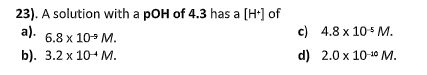 23). A solution with a pOH of 4.3 has a [H] of
а).
c) 4.8 x 10 M.
6.8 x 10- M.
b). 3.2 х 10+ М.
d) 2.0 x 10 10 M.
