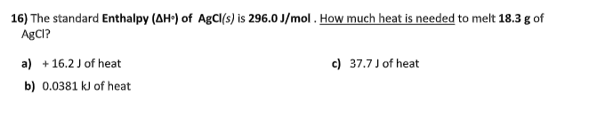 16) The standard Enthalpy (AH) of AgCl(s) is 296.0 J/mol . How much heat is needed to melt 18.3 g of
ABCI?
a) + 16.2 J of heat
c) 37.7 J of heat
b) 0.0381 kJ of heat
