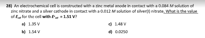 28) An electrochemical cell is constructed with a zinc metal anode in contact with a 0.084 M solution of
zinc nitrate and a silver cathode in contact with a 0.012 M solution of silver(1) nitrate. What is the value
of Ew for the cell with E = 1.51 V?
a) 1.35 V
c) 1.48 V
b) 1.54 V
d) 0.0250
