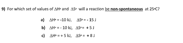 9) For which set of values of AH and AS will a reaction be non-spontaneous at 25°C?
a) AH• = -10 kJ, AS = - 15 J
b) AH• = - 10 kJ, AS= +5 J
c) AH° = + 5 kJ, AS = +8J
