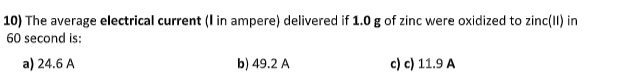 10) The average electrical current (I in ampere) delivered if 1.0 g of zinc were oxidized to zinc(11) in
60 second is:
a) 24.6 A
b) 49.2 A
c) c) 11.9 A
