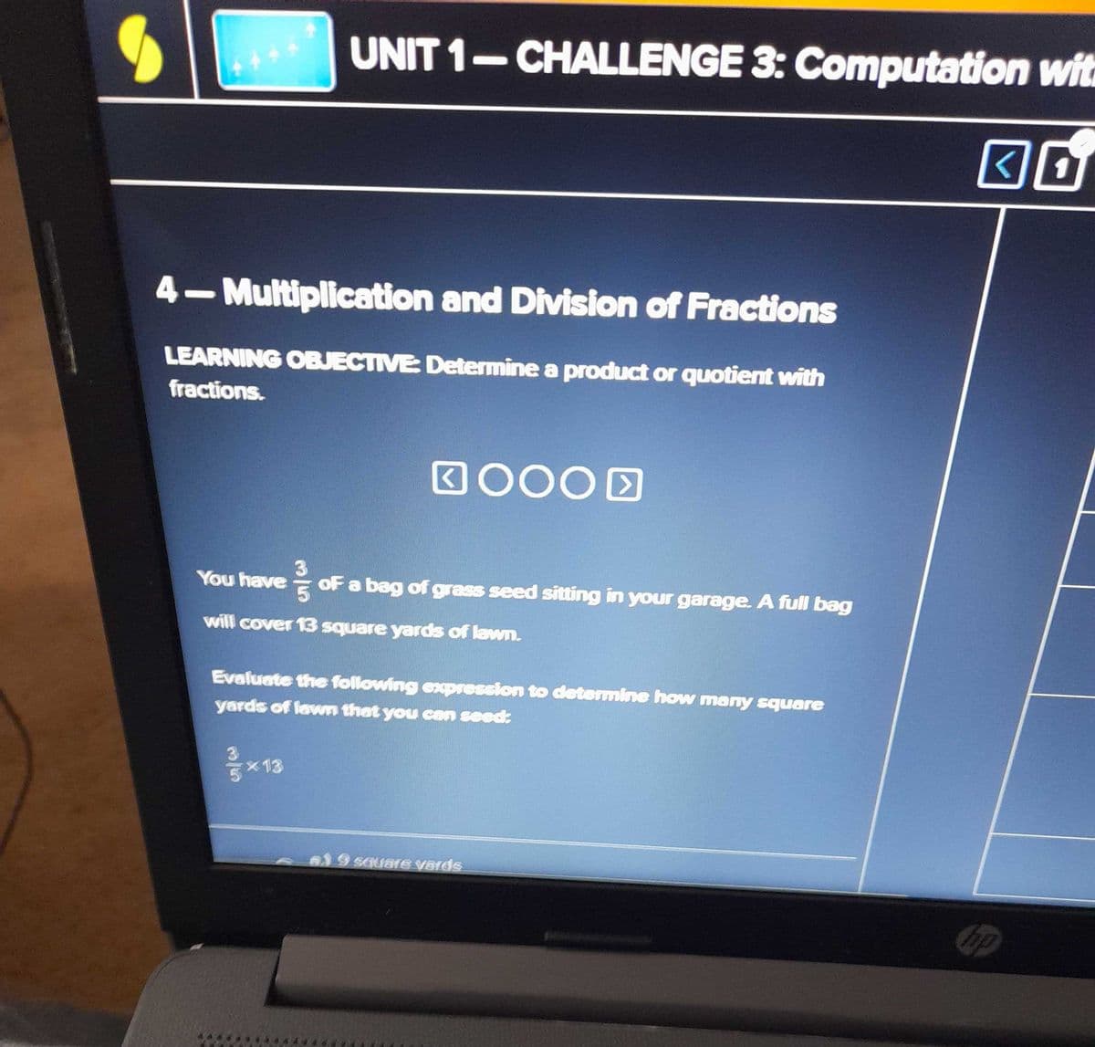 4-Multiplication and Division of Fractions
LEARNING OBJECTIVE: Determine a product or quotient with
fractions.
UNIT 1-CHALLENGE 3: Computation wit
30
You have
35
of a bag of grass seed sitting in your garage. A full bag
will cover 13 square yards of lawn.
GOOOD
×13
Evaluate the following expression to determine how many square
yards of lawn that you can seed:
19 square vards
hp