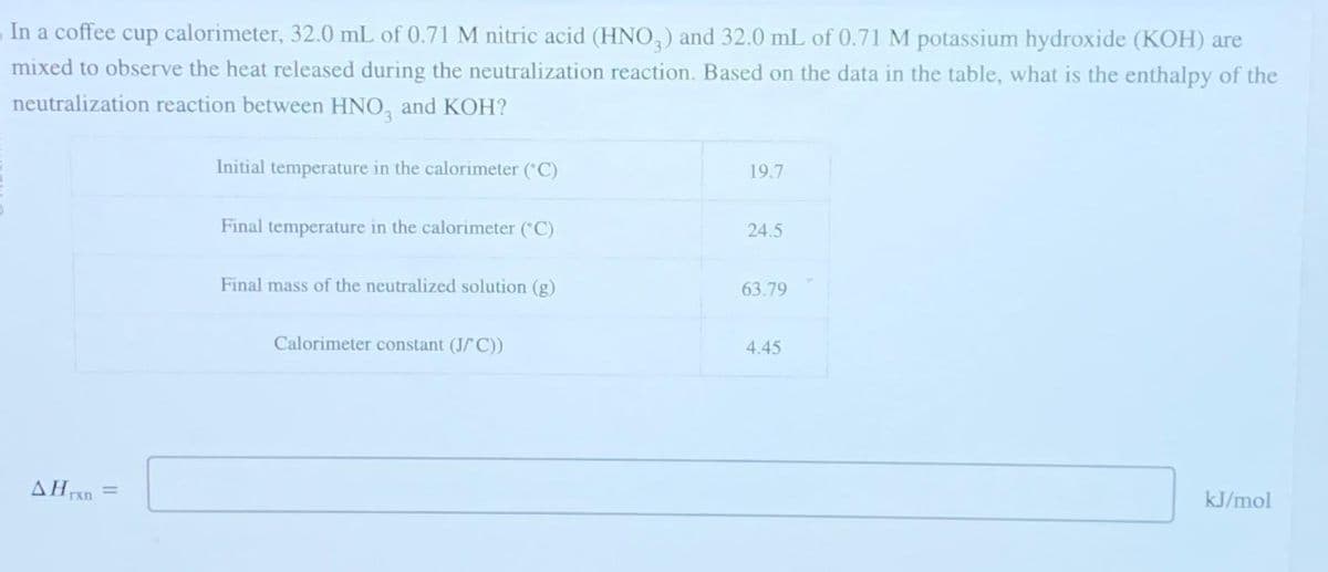 In a coffee cup calorimeter, 32.0 mL of 0.71 M nitric acid (HNO3) and 32.0 mL of 0.71 M potassium hydroxide (KOH) are
mixed to observe the heat released during the neutralization reaction. Based on the data in the table, what is the enthalpy of the
neutralization reaction between HNO, and KOH?
AHrxn
=
Initial temperature in the calorimeter (°C)
Final temperature in the calorimeter (°C)
Final mass of the neutralized solution (g)
Calorimeter constant (J/C))
19.7
24.5
63.79
4.45
kJ/mol