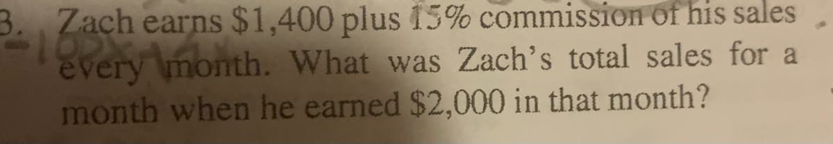 3. Zach earns $1,400 plus 15% commission of his sales
every month. What was Zach's total sales for a
month when he earned $2,000 in that month?
