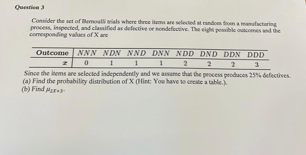 Question 3
Consider the set of Bernoulli trials where three items are selected at random from a manufacturing
process, inspected, and classified as defective or nondefective. The eight possible outcomes and the
corresponding values of X are
Outcome NNN NDN NND DNN NDD DND DDN DDD
I
0
1
1
1
2
2
2
3
Since the items are selected independently and we assume that the process produces 25% defectives.
(a) Find the probability distribution of X (Hint: You have to create a table.).
(b) Find μ2x+3.