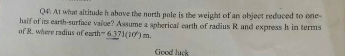 Q4\ At what altitude h above the north pole is the weight of an object reduced to one-
half of its earth-surface value? Assume a spherical earth of radius R and express h in terms
of R. where radius of earth-6.371(106)
m.
Good luck