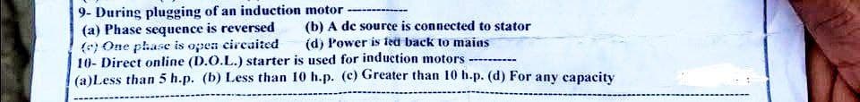 9- During plugging of an induction motor
(a) Phase sequence is reversed
(e) One phase is open circaited
(b) A de source is connected to stator
(d) Power is fed back to mains
...
10- Direct online (D.O.L.) starter is used for induction motors
(a)Less than 5 h.p. (b) Less than 10 h.p. (c) Greater than 10 h.p. (d) For any capacity