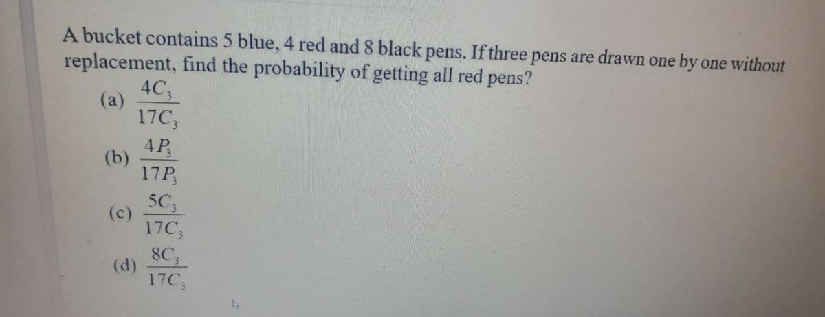 A bucket contains 5 blue, 4 red and 8 black pens. If three pens are drawn one by one without
replacement, find the probability of getting all red pens?
4C3
(a)
17C3
4P₂
17P3
5C3
17C3
8C3
17C3
(b)
(c)
(d)