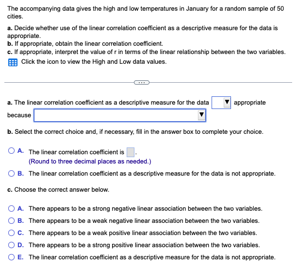 The accompanying data gives the high and low temperatures in January for a random sample of 50
cities.
a. Decide whether use of the linear correlation coefficient as a descriptive measure for the data is
appropriate.
b. If appropriate, obtain the linear correlation coefficient.
c. If appropriate, interpret the value of r in terms of the linear relationship between the two variables.
Click the icon to view the High and Low data values.
a. The linear correlation coefficient as a descriptive measure for the data
because
b. Select the correct choice and, if necessary, fill in the answer box to complete your choice.
O A. The linear correlation coefficient is
appropriate
(Round to three decimal places as needed.)
OB. The linear correlation coefficient as a descriptive measure for the data is not appropriate.
c. Choose the correct answer below.
O A. There appears to be a strong negative linear association between the two variables.
B. There appears to be a weak negative linear association between the two variables.
OC. There appears to be a weak positive linear association between the two variables.
O D. There appears to be a strong positive linear association between the two variables.
O E. The linear correlation coefficient as a descriptive measure for the data is not appropriate.