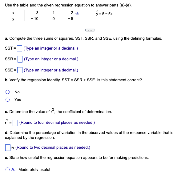 Use the table and the given regression equation to answer parts (a)-(e).
y=5-5x
+
X
y
SSR=
SSE=
3
- 10
No
Yes
1
a. Compute the three sums of squares, SST, SSR, and SSE, using the defining formulas.
SST =
(Type an integer or a decimal.)
(Type an integer or a decimal.)
0
20
(Type an integer or a decimal.)
b. Verify the regression identity, SST = SSR + SSE. Is this statement correct?
A. Moderately useful
-5
c. Determine the value of r², the coefficient of determination.
(Round to four decimal places as needed.)
d. Determine the percentage of variation in the observed values of the response variable that is
explained by the regression.
% (Round to two decimal places as needed.)
e. State how useful the regression equation appears to be for making predictions.