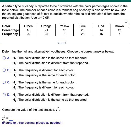 A certain type of candy is reported to be distributed with the color percentages shown in the
table below. The number of each color in a random bag of candy is also shown below. Use
the chi-square goodness-of-fit test to decide whether the color distribution differs from the
reported distribution. Use a = 0.05.
Color
Green
Percentage 15
Frequency 20
Orange
21
25
Yellow
13
8
OB. Ho: The frequency is different for each color.
H₂: The frequency is the same for each color.
Determine the null and alternative hypotheses. Choose the correct answer below.
O A. Ho: The color distribution is the same as that reported.
H₂: The color distribution is different from that reported.
O C. Ho: The frequency is the same for each color.
Ha: The frequency is different for each color.
Blue
25
28
O D. Ho: The color distribution is different from that reported.
H₂: The color distribution is the same as that reported.
Compute the value of the test statistic, ².
x2²=0
(Round to three decimal places as needed.)
Red
14
16
Brown
12
7