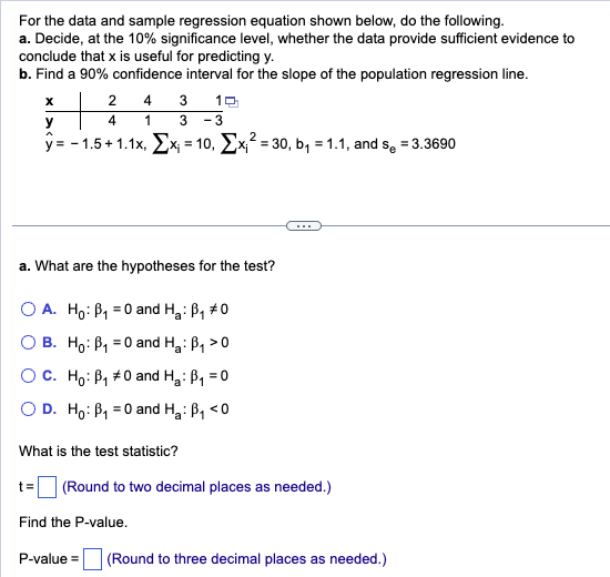 For the data and sample regression equation shown below, do the following.
a. Decide, at the 10% significance level, whether the data provide sufficient evidence to
conclude that x is useful for predicting y.
b. Find a 90% confidence interval for the slope of the population regression line.
4 3 10
1
3 -3
2
y=-1.5 +1.1x, x₁ = 10, Σx₁²=30, b₁ = 1.1, and se = 3.3690
X
y
2
4
a. What are the hypotheses for the test?
O A. Ho: B₁ = 0 and H₂: B₁ #0
OB. Ho: B₁0 and H₂: B₁ >0
O C.
Ho: B₁ #0 and H₂: B₁ = 0
O D. Ho: P₁ = 0 and H₂: B₁ <0
What is the test statistic?
(Round to two decimal places as needed.)
Find the P-value.
P-value= (Round to three decimal places as needed.)