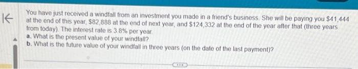 K
You have just received a windfall from an investment you made in a friend's business. She will be paying you $41,444
at the end of this year, $82,888 at the end of next year, and $124,332 at the end of the year after that (three years
from today). The interest rate is 3.8% per year
a. What is the present value of your windfall?
b. What is the future value of your windfall in three years (on the date of the last payment)?
CIT