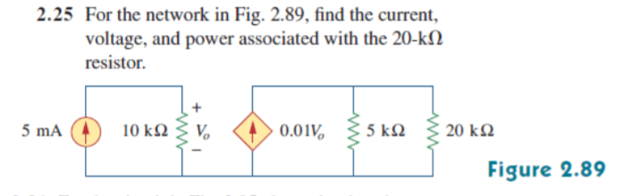 2.25 For the network in Fig. 2.89, find the current,
voltage, and power associated with the 20-kN
resistor.
5 mA
10 k2
V.
0.01V,
5 kQ
20 k2
Figure 2.89
