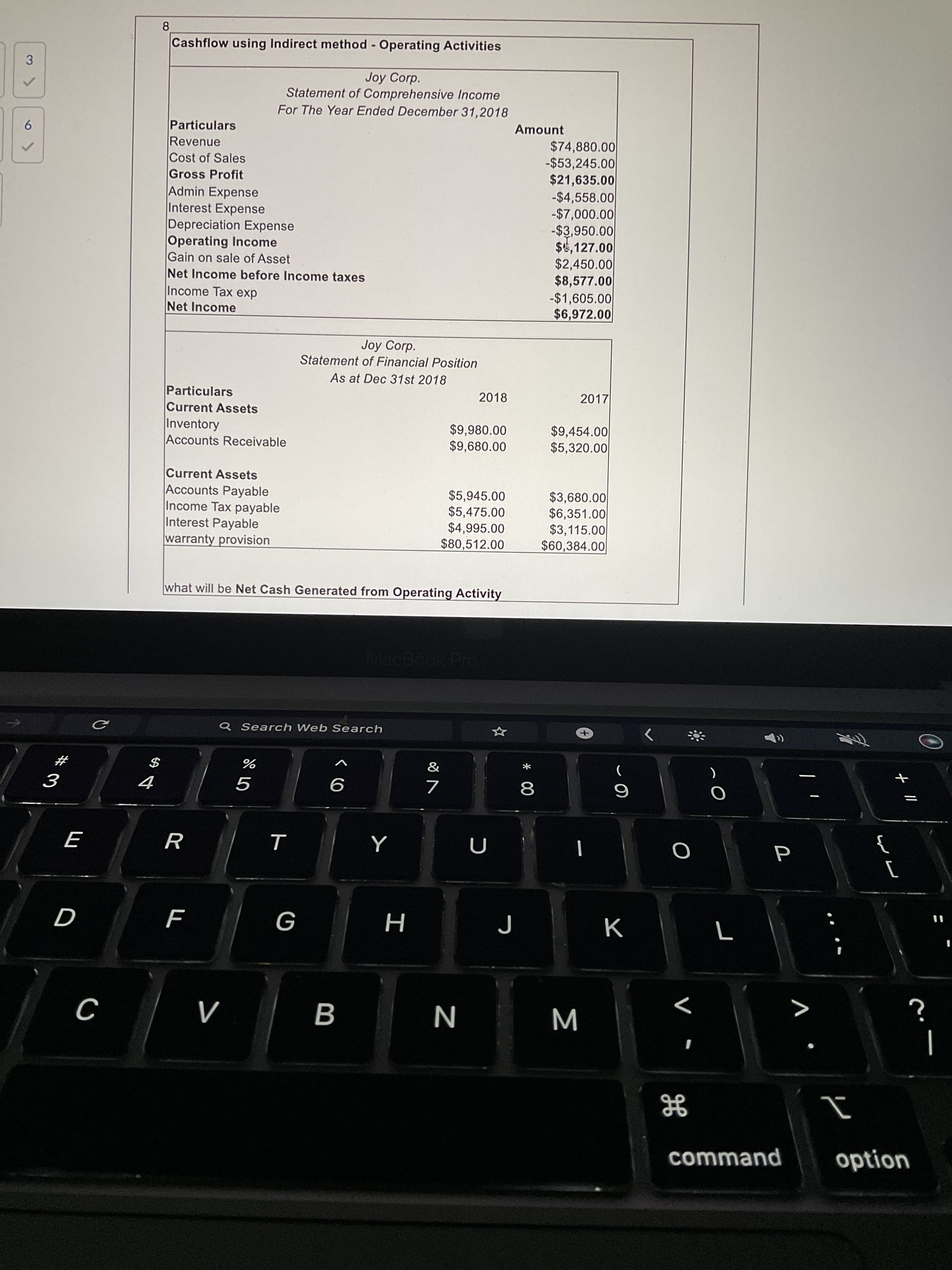 * 00
B
%24
6
8.
Cashflow using Indirect method - Operating Activities
Joy Corp.
Statement of Comprehensive Income
For The Year Ended December 31,2018
3.
Amount
Particulars
Revenue
Cost of Sales
Gross Profit
Admin Expense
Interest Expense
Depreciation Expense
Operating Income
Gain on sale of Asset
Net Income before Income taxes
Income Tax exp
$74,880.00
-$53,245.00
$21,635.00
-$4,558.00
-$7,000.00
-$3,950.00
$4,127.00
$2,450.00
$8,577.00
-$1,605.00
$6,972.00
Net Income
Joy Corp.
Statement of Financial Position
As at Dec 31st 2018
Particulars
2018
2017
Current Assets
Inventory
Accounts Receivable
$9,980.00
$9,680.00
$9,454.00
$5,320.00
Current Assets
Accounts Payable
Income Tax payable
Interest Payable
warranty provision
$5,945.00
$5,475.00
$4,995.00
$80,512.00
$3,680.00
$6,351.00
$3,115.00
$60,384.00
what will be Net Cash Generated from Operating Activity
Q Search Web Search
&
23
R
}
K
H
command
option
