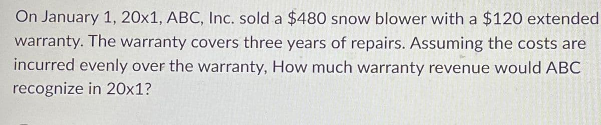 On January 1, 20x1, ABC, Inc. sold a $480 snow blower with a $120 extended
warranty. The warranty covers three years of repairs. Assuming the costs are
incurred evenly over the warranty, How much warranty revenue would ABC
recognize in 20x1?