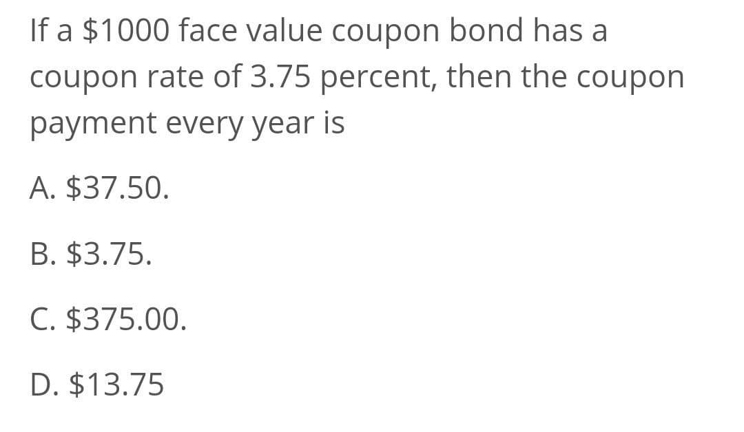 If a $1000 face value coupon bond has a
coupon rate of 3.75 percent, then the coupon
payment every year is
A. $37.50.
B. $3.75.
C. $375.00.
D. $13.75
